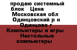 продаю системный блок › Цена ­ 5 000 - Московская обл., Одинцовский р-н, Одинцово г. Компьютеры и игры » Настольные компьютеры   